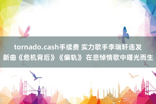 tornado.cash手续费 实力歌手李瑞轩连发新曲《危机背后》《偏轨》 在悲悼情歌中曙光而生