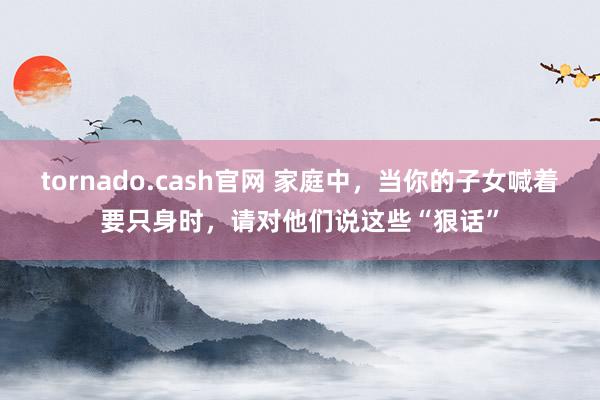 tornado.cash官网 家庭中，当你的子女喊着要只身时，请对他们说这些“狠话”