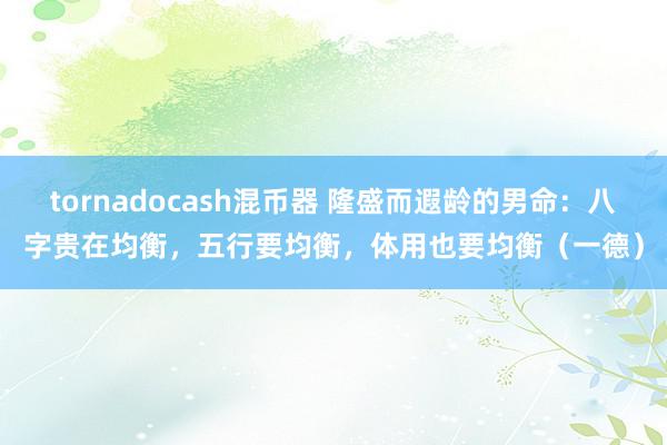 tornadocash混币器 隆盛而遐龄的男命：八字贵在均衡，五行要均衡，体用也要均衡（一德）