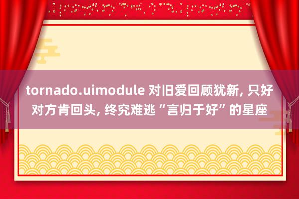 tornado.uimodule 对旧爱回顾犹新, 只好对方肯回头, 终究难逃“言归于好”的星座