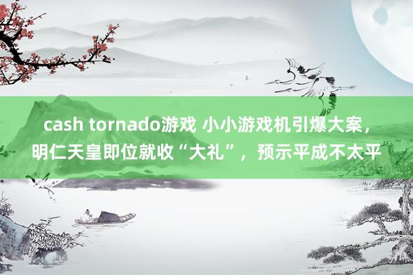 cash tornado游戏 小小游戏机引爆大案，明仁天皇即位就收“大礼”，预示平成不太平