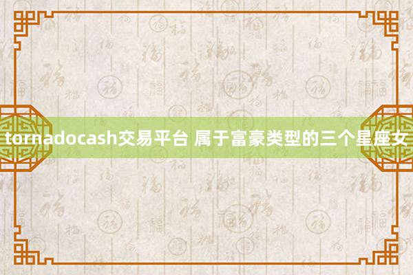 tornadocash交易平台 属于富豪类型的三个星座女