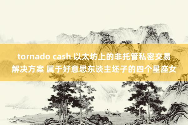 tornado cash 以太坊上的非托管私密交易解决方案 属于好意思东谈主坯子的四个星座女